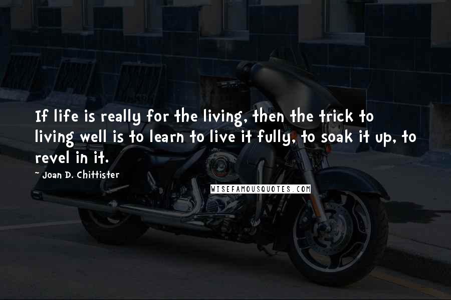 Joan D. Chittister quotes: If life is really for the living, then the trick to living well is to learn to live it fully, to soak it up, to revel in it.