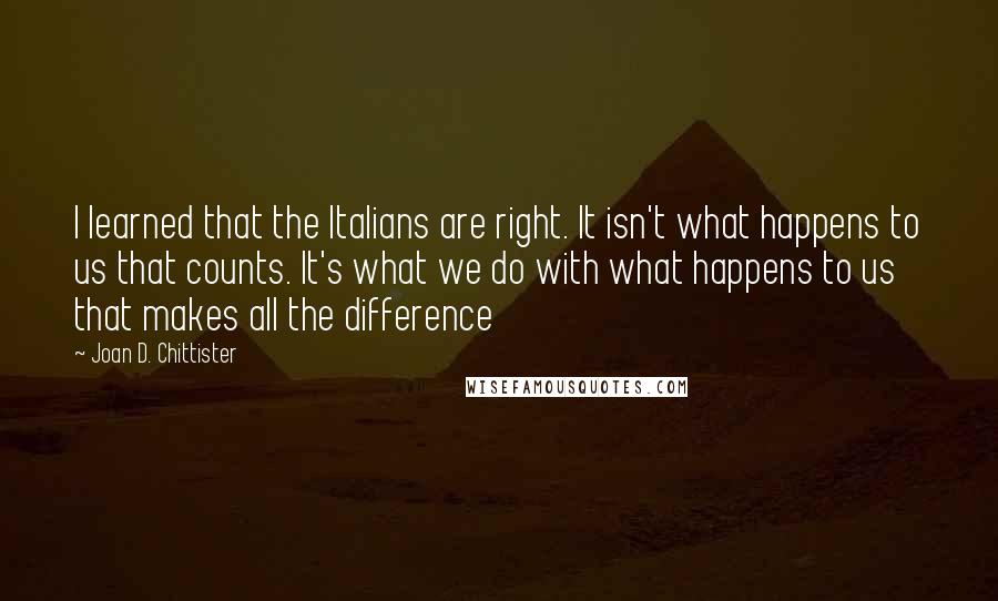 Joan D. Chittister quotes: I learned that the Italians are right. It isn't what happens to us that counts. It's what we do with what happens to us that makes all the difference