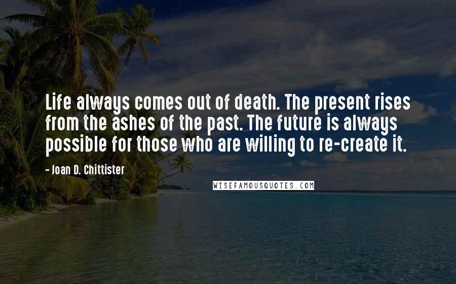 Joan D. Chittister quotes: Life always comes out of death. The present rises from the ashes of the past. The future is always possible for those who are willing to re-create it.