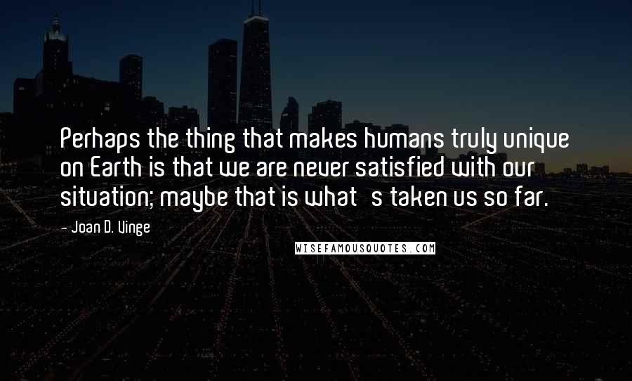 Joan D. Vinge quotes: Perhaps the thing that makes humans truly unique on Earth is that we are never satisfied with our situation; maybe that is what's taken us so far.