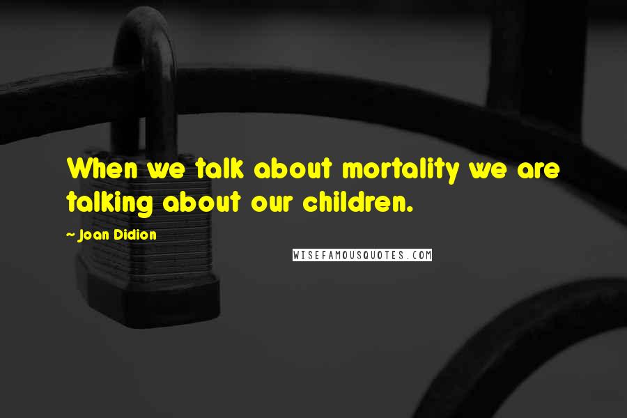 Joan Didion quotes: When we talk about mortality we are talking about our children.