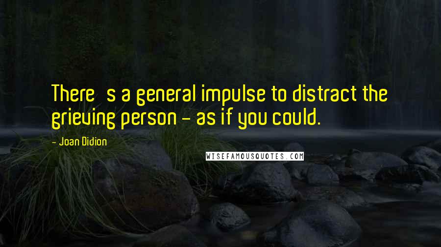 Joan Didion quotes: There's a general impulse to distract the grieving person - as if you could.