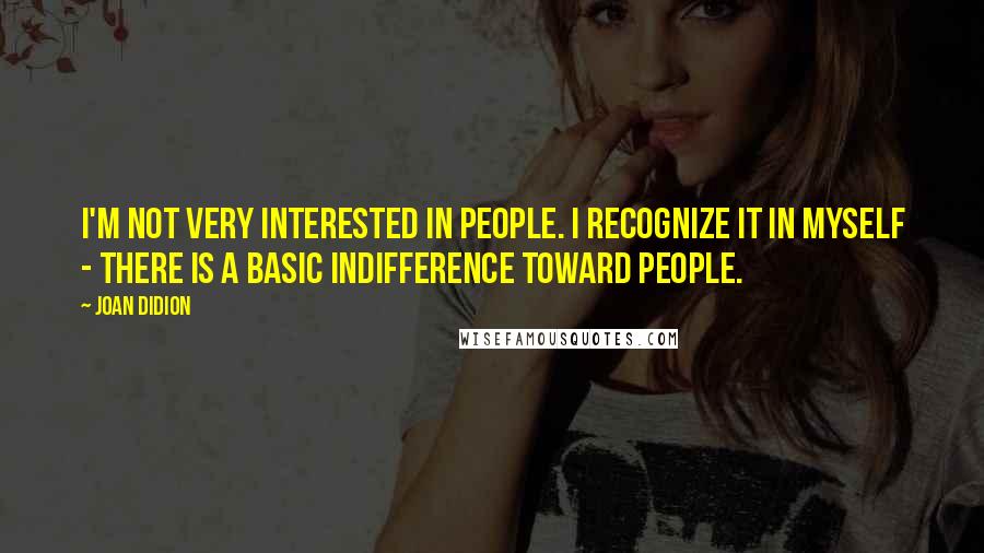 Joan Didion quotes: I'm not very interested in people. I recognize it in myself - there is a basic indifference toward people.