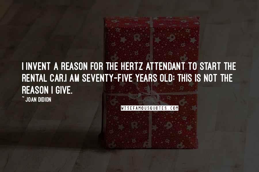 Joan Didion quotes: I invent a reason for the Hertz attendant to start the rental car.I am seventy-five years old: this is not the reason I give.