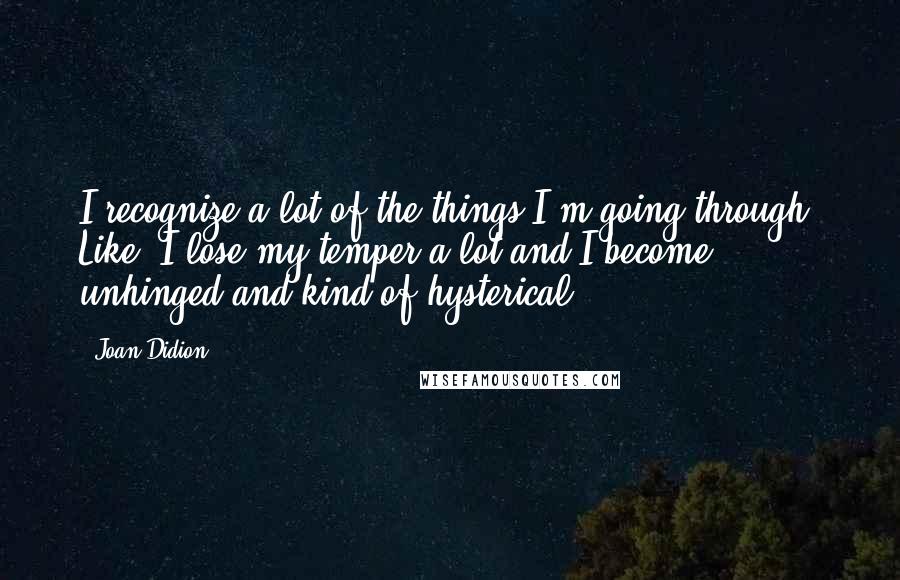 Joan Didion quotes: I recognize a lot of the things I'm going through. Like, I lose my temper a lot and I become unhinged and kind of hysterical.