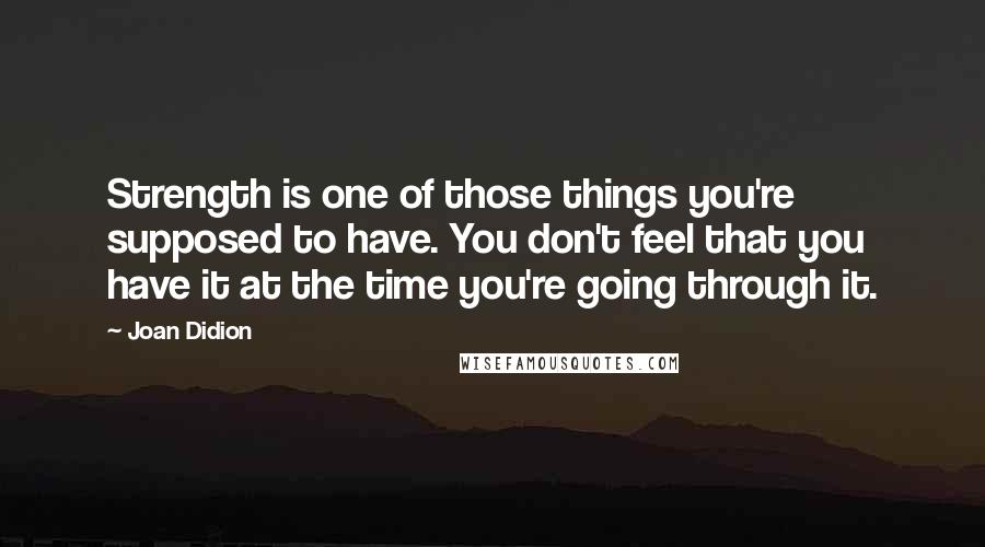 Joan Didion quotes: Strength is one of those things you're supposed to have. You don't feel that you have it at the time you're going through it.