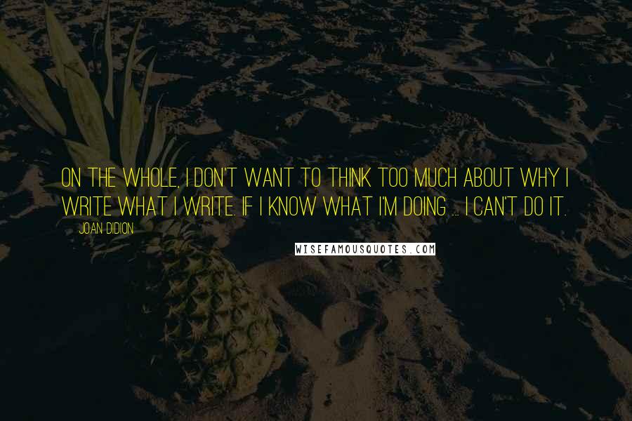 Joan Didion quotes: On the whole, I don't want to think too much about why I write what I write. If I know what I'm doing ... I can't do it.