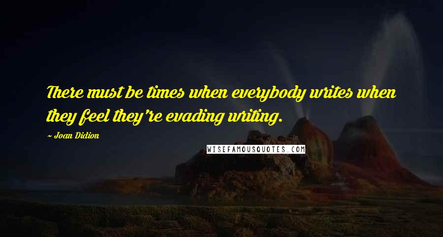 Joan Didion quotes: There must be times when everybody writes when they feel they're evading writing.