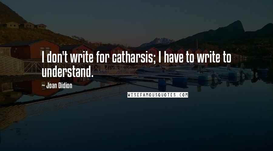 Joan Didion quotes: I don't write for catharsis; I have to write to understand.