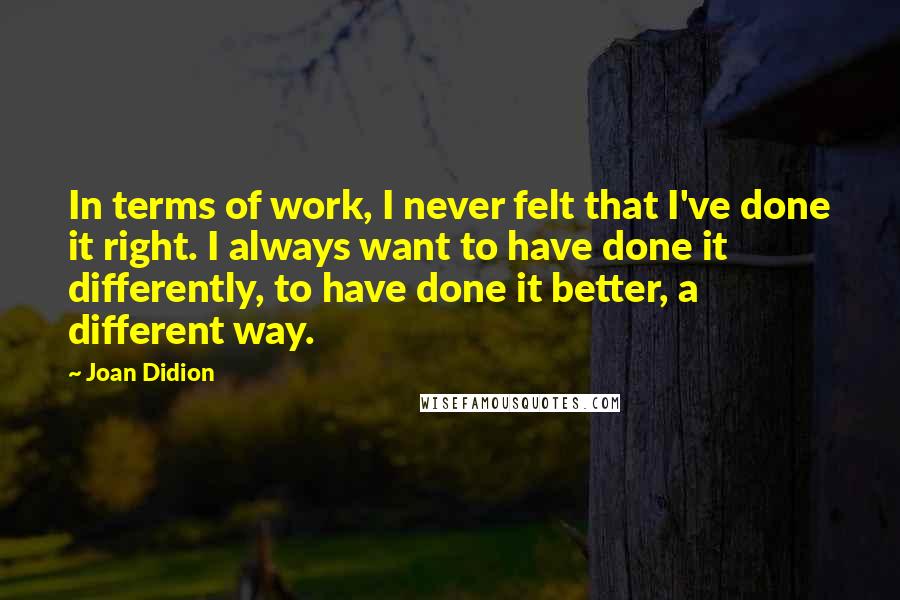 Joan Didion quotes: In terms of work, I never felt that I've done it right. I always want to have done it differently, to have done it better, a different way.