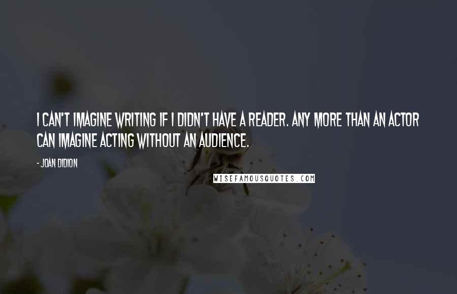 Joan Didion quotes: I can't imagine writing if I didn't have a reader. Any more than an actor can imagine acting without an audience.