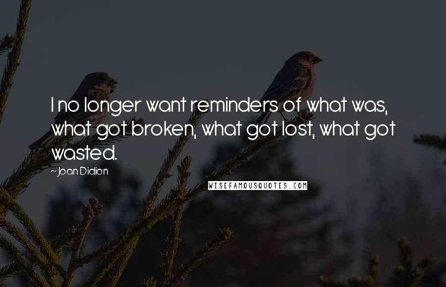 Joan Didion quotes: I no longer want reminders of what was, what got broken, what got lost, what got wasted.