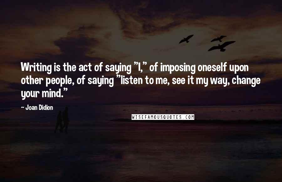 Joan Didion quotes: Writing is the act of saying "I," of imposing oneself upon other people, of saying "listen to me, see it my way, change your mind."