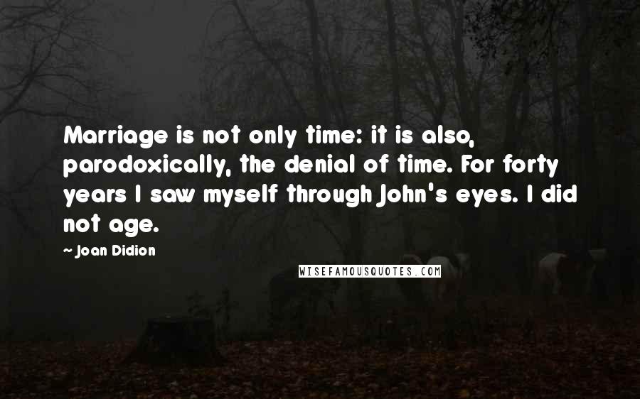 Joan Didion quotes: Marriage is not only time: it is also, parodoxically, the denial of time. For forty years I saw myself through John's eyes. I did not age.