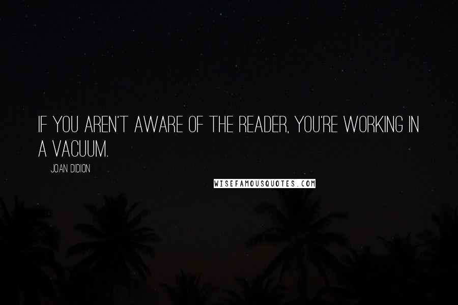 Joan Didion quotes: If you aren't aware of the reader, you're working in a vacuum.