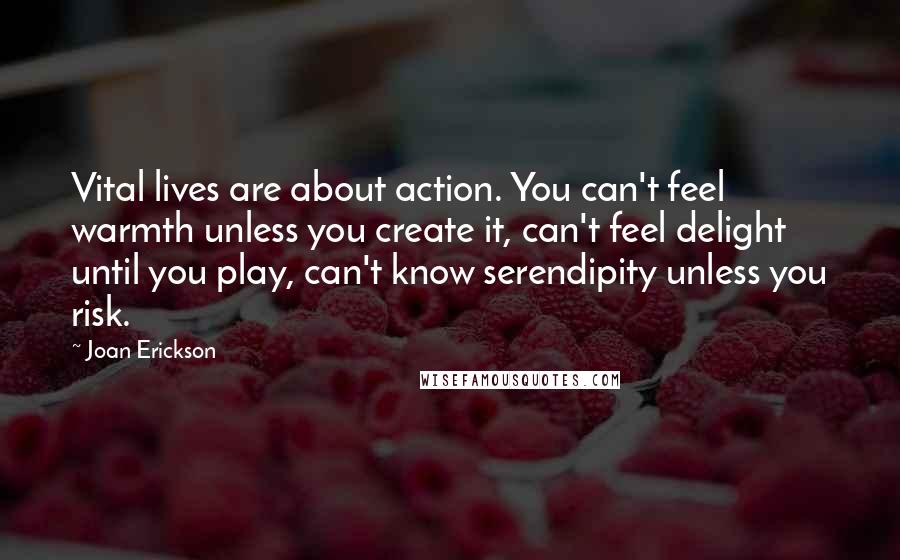 Joan Erickson quotes: Vital lives are about action. You can't feel warmth unless you create it, can't feel delight until you play, can't know serendipity unless you risk.