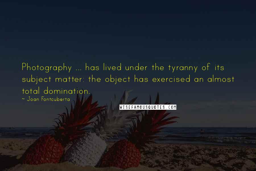 Joan Fontcuberta quotes: Photography ... has lived under the tyranny of its subject matter: the object has exercised an almost total domination.