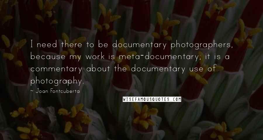 Joan Fontcuberta quotes: I need there to be documentary photographers, because my work is meta-documentary; it is a commentary about the documentary use of photography.