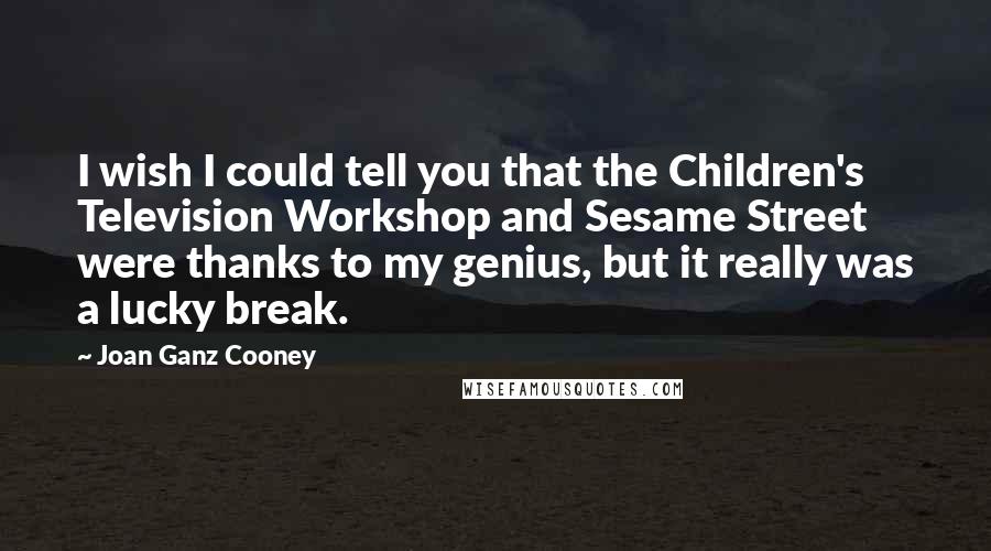 Joan Ganz Cooney quotes: I wish I could tell you that the Children's Television Workshop and Sesame Street were thanks to my genius, but it really was a lucky break. Joan Ganz Cooney quotes: I wish I could tell you that the Children's Television Workshop and Sesame Street were thanks to my genius, but it really was a lucky break.