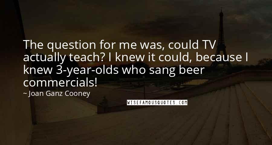 Joan Ganz Cooney quotes: The question for me was, could TV actually teach? I knew it could, because I knew 3-year-olds who sang beer commercials!