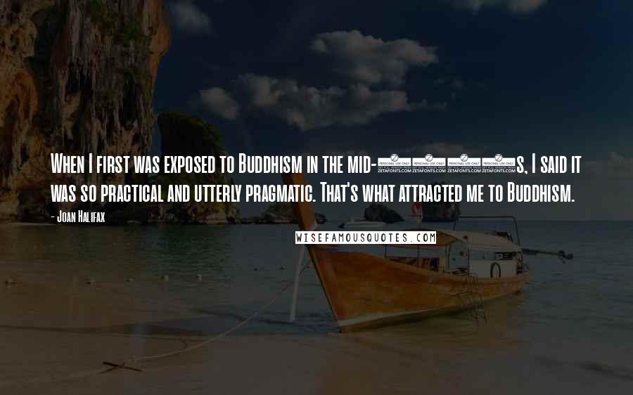 Joan Halifax quotes: When I first was exposed to Buddhism in the mid-1960s, I said it was so practical and utterly pragmatic. That's what attracted me to Buddhism.