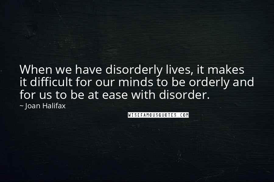 Joan Halifax quotes: When we have disorderly lives, it makes it difficult for our minds to be orderly and for us to be at ease with disorder.