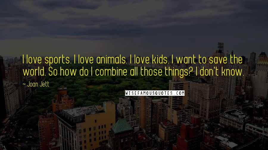 Joan Jett quotes: I love sports. I love animals. I love kids. I want to save the world. So how do I combine all those things? I don't know.