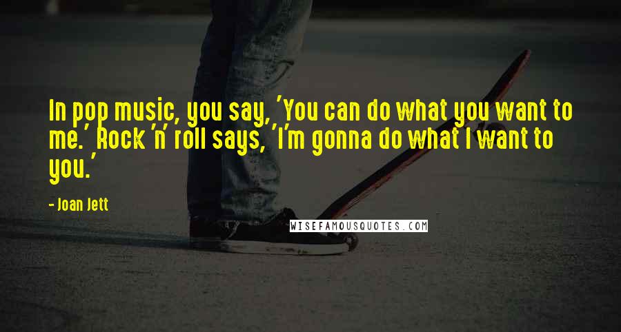 Joan Jett quotes: In pop music, you say, 'You can do what you want to me.' Rock 'n' roll says, 'I'm gonna do what I want to you.'