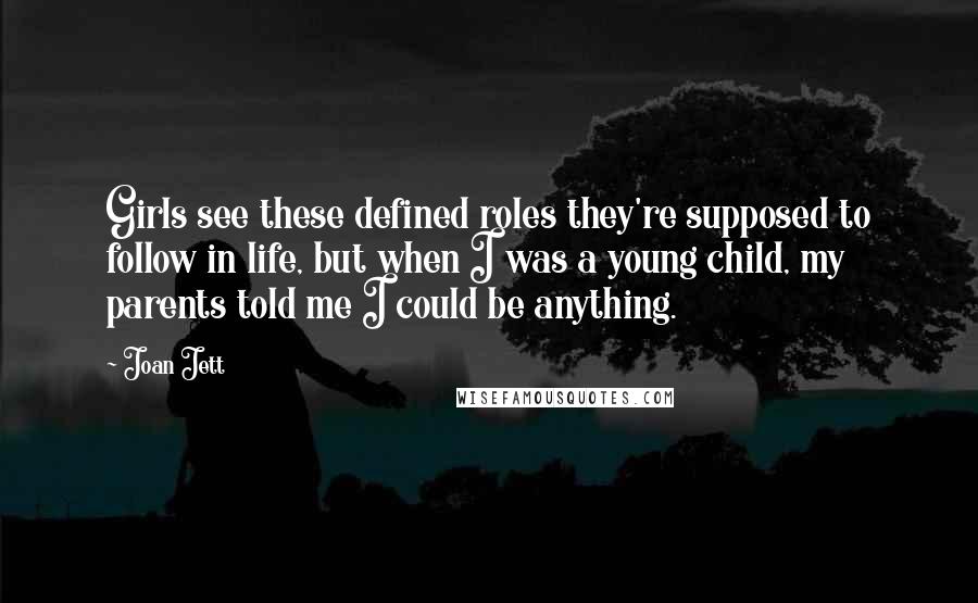 Joan Jett quotes: Girls see these defined roles they're supposed to follow in life, but when I was a young child, my parents told me I could be anything.