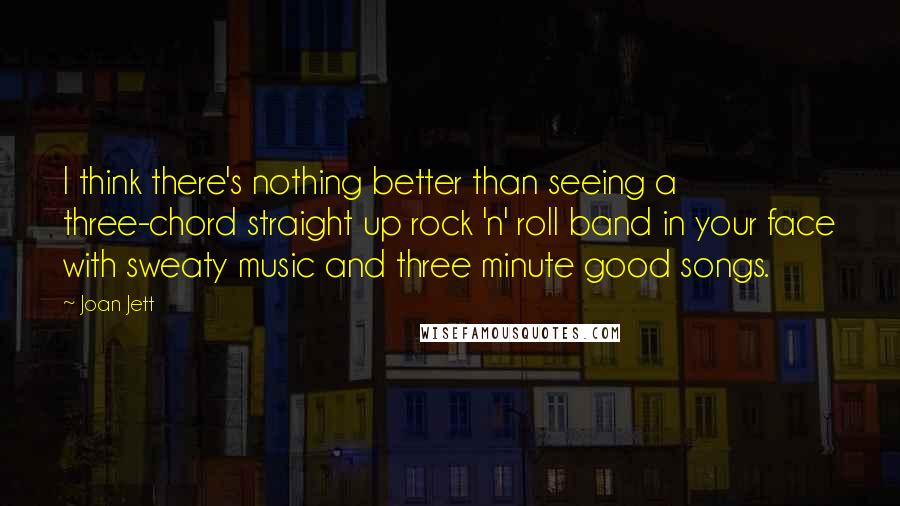 Joan Jett quotes: I think there's nothing better than seeing a three-chord straight up rock 'n' roll band in your face with sweaty music and three minute good songs.