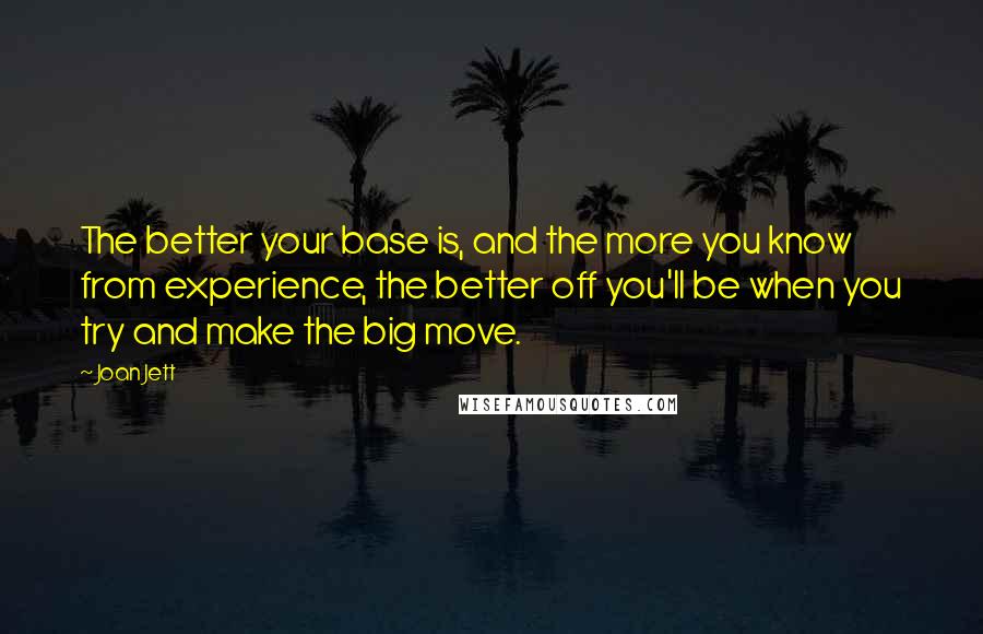 Joan Jett quotes: The better your base is, and the more you know from experience, the better off you'll be when you try and make the big move.