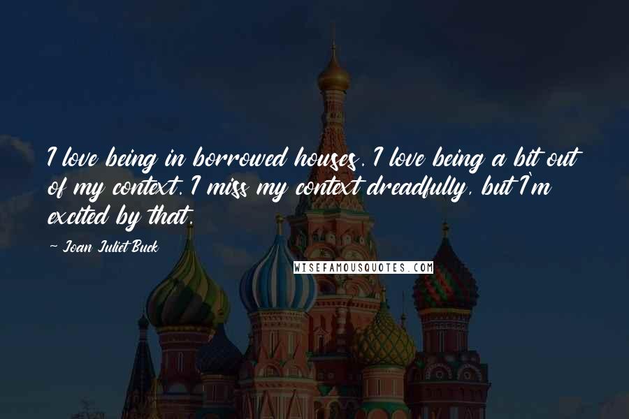 Joan Juliet Buck quotes: I love being in borrowed houses. I love being a bit out of my context. I miss my context dreadfully, but I'm excited by that.