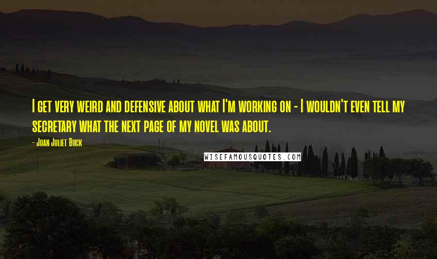 Joan Juliet Buck quotes: I get very weird and defensive about what I'm working on - I wouldn't even tell my secretary what the next page of my novel was about.