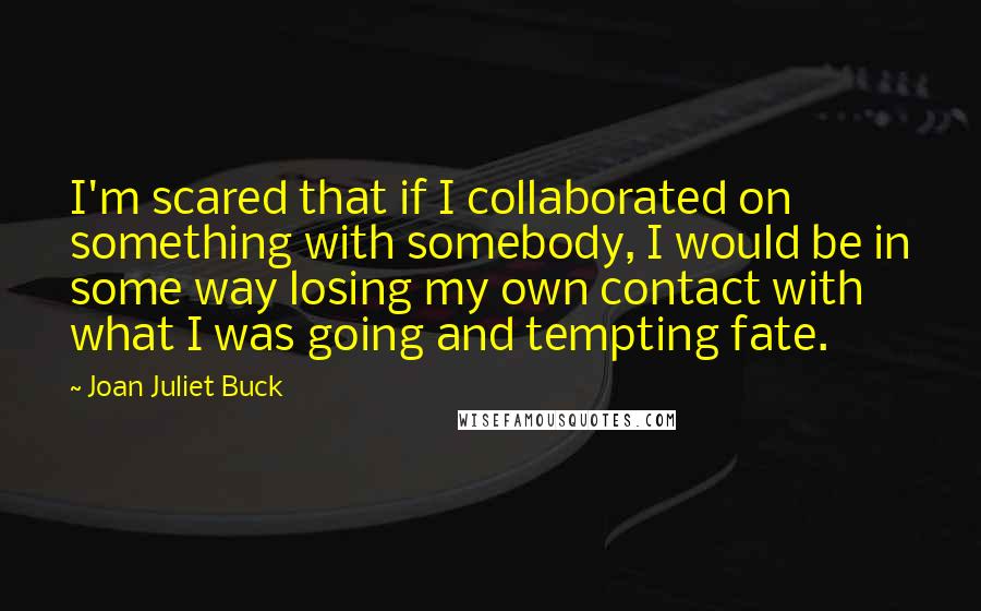 Joan Juliet Buck quotes: I'm scared that if I collaborated on something with somebody, I would be in some way losing my own contact with what I was going and tempting fate.