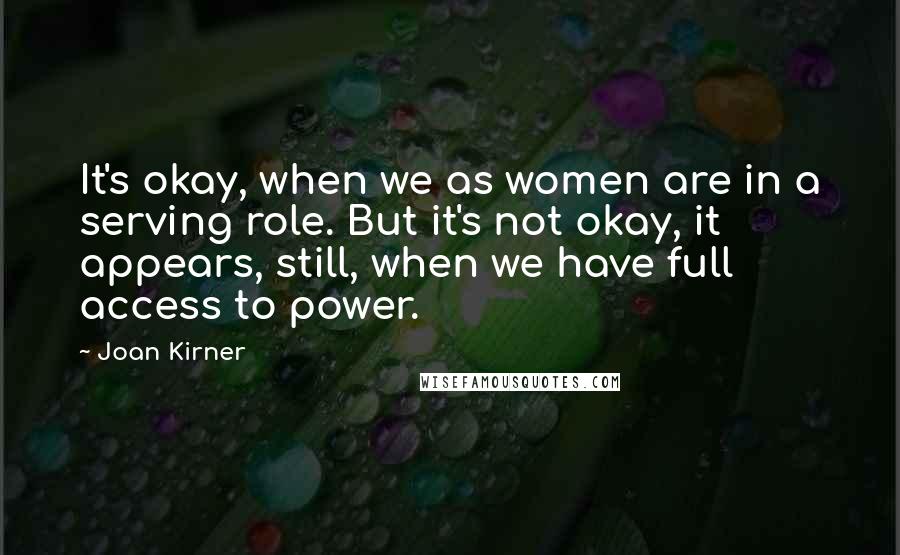 Joan Kirner quotes: It's okay, when we as women are in a serving role. But it's not okay, it appears, still, when we have full access to power.