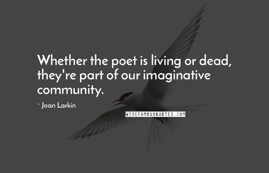 Joan Larkin quotes: Whether the poet is living or dead, they're part of our imaginative community.