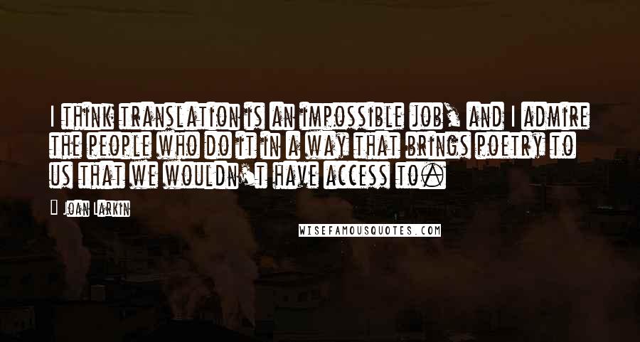 Joan Larkin quotes: I think translation is an impossible job, and I admire the people who do it in a way that brings poetry to us that we wouldn't have access to. Joan Larkin quotes: I think translation is an impossible job, and I admire the people who do it in a way that brings poetry to us that we wouldn't have access to.