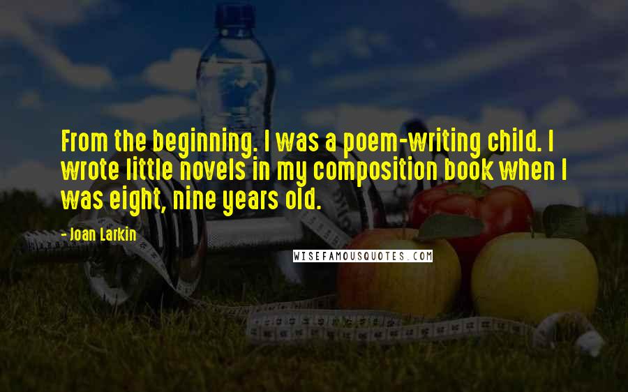 Joan Larkin quotes: From the beginning. I was a poem-writing child. I wrote little novels in my composition book when I was eight, nine years old. Joan Larkin quotes: From the beginning. I was a poem-writing child. I wrote little novels in my composition book when I was eight, nine years old.