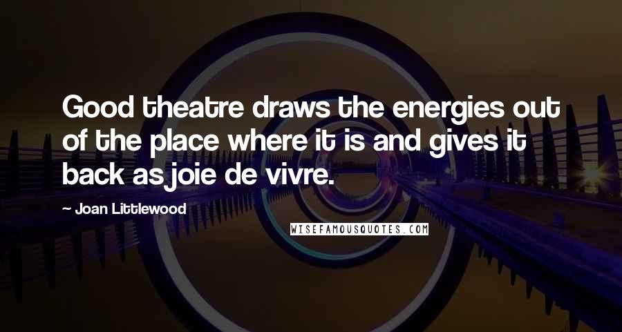 Joan Littlewood quotes: Good theatre draws the energies out of the place where it is and gives it back as joie de vivre.