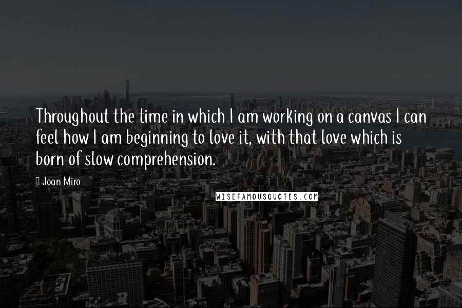 Joan Miro quotes: Throughout the time in which I am working on a canvas I can feel how I am beginning to love it, with that love which is born of slow comprehension.