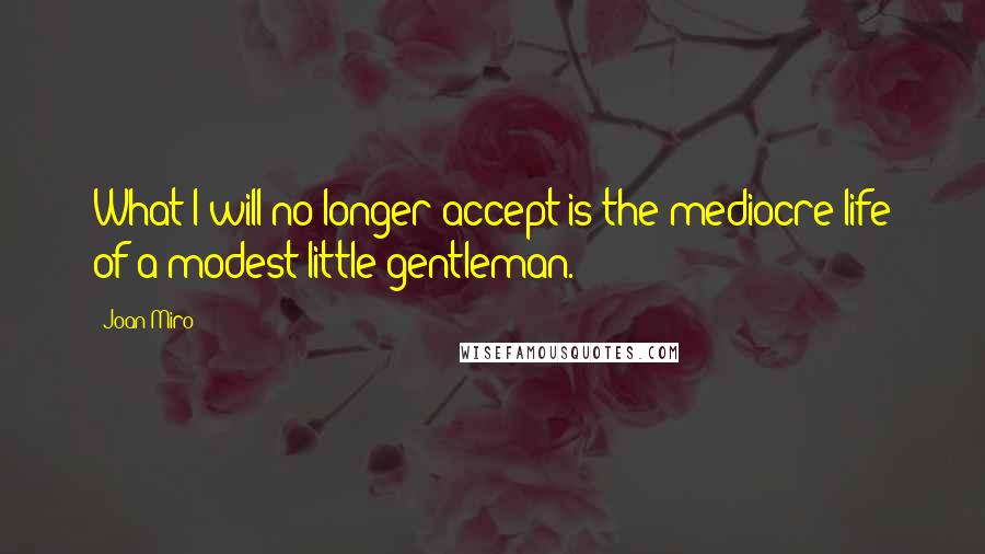 Joan Miro quotes: What I will no longer accept is the mediocre life of a modest little gentleman.