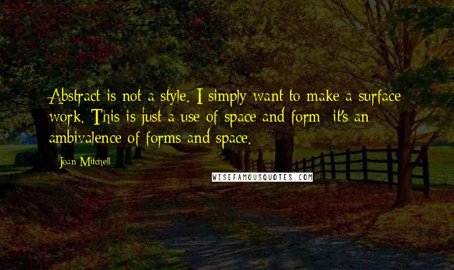 Joan Mitchell quotes: Abstract is not a style. I simply want to make a surface work. This is just a use of space and form: it's an ambivalence of forms and space. Joan Mitchell quotes: Abstract is not a style. I simply want to make a surface work. This is just a use of space and form: it's an ambivalence of forms and space.