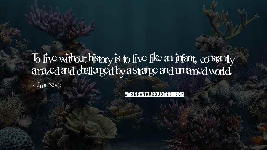 Joan Nestle quotes: To live without history is to live like an infant, constantly amazed and challenged by a strange and unnamed world. Joan Nestle quotes: To live without history is to live like an infant, constantly amazed and challenged by a strange and unnamed world.