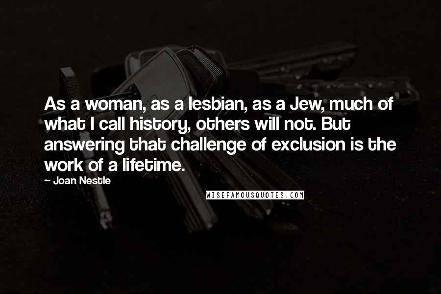 Joan Nestle quotes: As a woman, as a lesbian, as a Jew, much of what I call history, others will not. But answering that challenge of exclusion is the work of a lifetime. Joan Nestle quotes: As a woman, as a lesbian, as a Jew, much of what I call history, others will not. But answering that challenge of exclusion is the work of a lifetime.