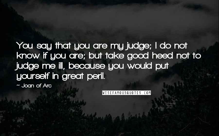 Joan Of Arc quotes: You say that you are my judge; I do not know if you are; but take good heed not to judge me ill, because you would put yourself in great