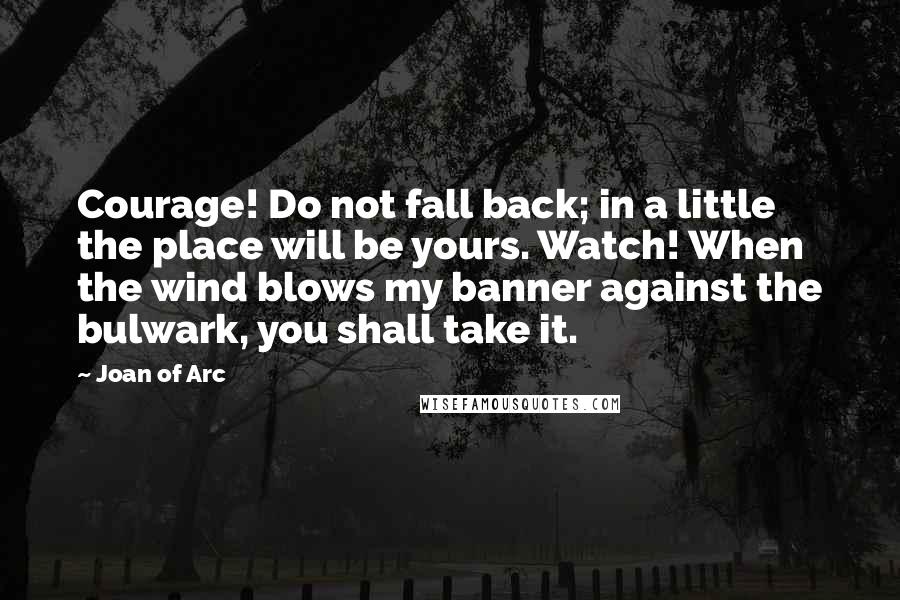 Joan Of Arc quotes: Courage! Do not fall back; in a little the place will be yours. Watch! When the wind blows my banner against the bulwark, you shall take it.