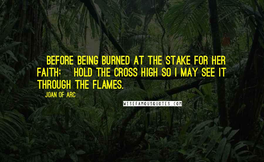 Joan Of Arc quotes: [Before being burned at the stake for her faith:] Hold the cross high so I may see it through the flames.