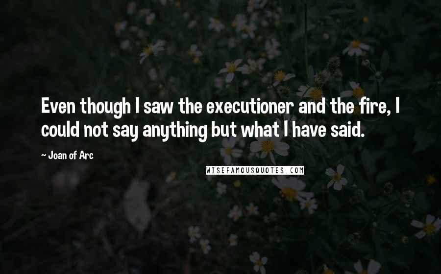 Joan Of Arc quotes: Even though I saw the executioner and the fire, I could not say anything but what I have said.