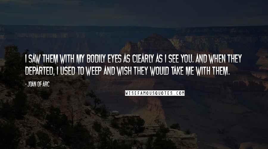 Joan Of Arc quotes: I saw them with my bodily eyes as clearly as I see you. And when they departed, I used to weep and wish they would take me with them.