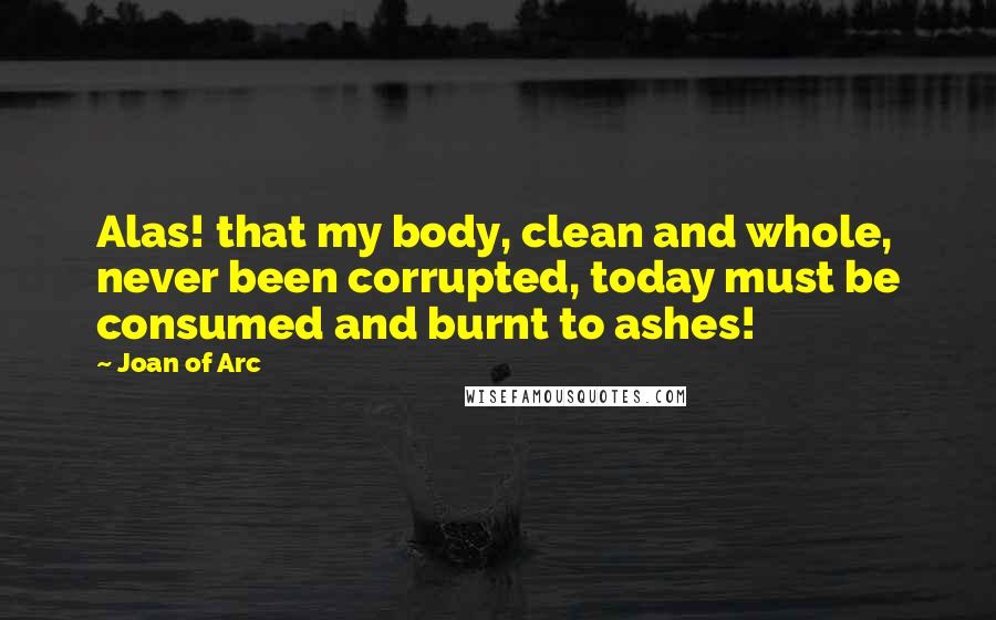 Joan Of Arc quotes: Alas! that my body, clean and whole, never been corrupted, today must be consumed and burnt to ashes!